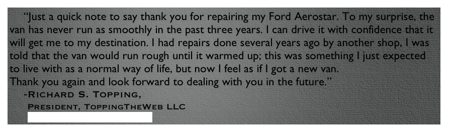     “Just a quick note to say thank you for repairing my Ford Aerostar. To my surprise, the van has never run as smoothly in the past three years. I can drive it with confidence that it will get me to my destination. I had repairs done several years ago by another shop, I was told that the van would run rough until it warmed up; this was something I just expected to live with as a normal way of life, but now I feel as if I got a new van.
Thank you again and look forward to dealing with you in the future.”
    -Richard S. Topping, 
     President, ToppingTheWeb LLC
      www.toppingtheweb.com